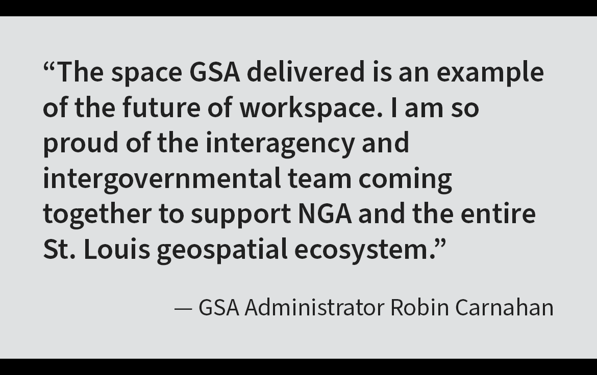 Pull quote: The space GSA delivered is an example of the future of workspace. I am so proud of the interagency and intergovernmental team coming together to support NGA and the entire St. Louis geospatial ecosystem. Attribute: GSA Administrator Robin Carnahan