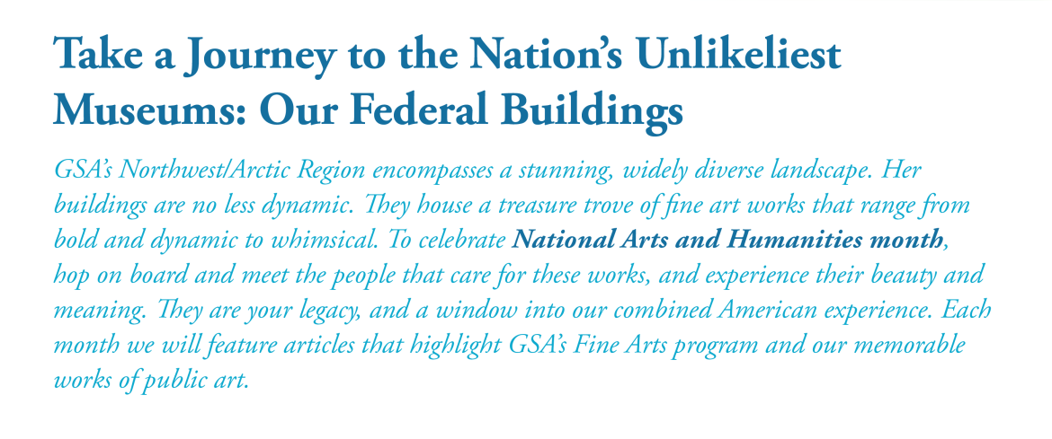 Take a Journey to the Nation's Unlikeliest Museums: Our Federal Buildings. GSA’s Northwest/Arctic Region encompasses a stunning, widely diverse landscape. Its Buildings are no less dynamic. They house a treasure trove of fine artworks that range from bold and dynamic to whimsical. To help celebrate National Arts and Humanitiesmonth, meet the people that care for these works, and experience their beauty and meaning. They are our legacy, and a window into the combined American experience. Each month we will h